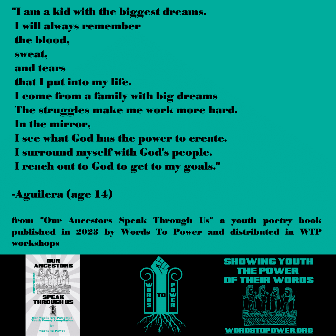 2023_Aguilera "I am a kid with the biggest dreams. I will always remember the blood, sweat, and tears that I put into my life. I come from a family with big dreams The struggles make me work more hard. In the mirror, I see what God has the power to create. I surround myself with God's people. I reach out to God to get to my goals." -Aguilera (age 14) from "Our Ancestors Speak Through Us" a youth poetry book published in 2023 by Words To Power and distributed in WTP workshops
