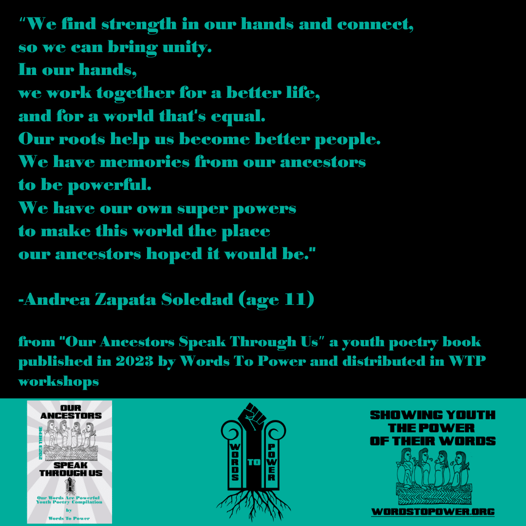 2023_Andrea-Zapata-Soledad โWe find strength in our hands and connect, so we can bring unity. In our hands, we work together for a better life, and for a world that's equal. Our roots help us become better people. We have memories from our ancestors to be powerful. We have our own super powers to make this world the place our ancestors hoped it would be." -Andrea Zapata Soledad (age 11) from "Our Ancestors Speak Through Usโ a youth poetry book published in 2023 by Words To Power and distributed in WTP workshops