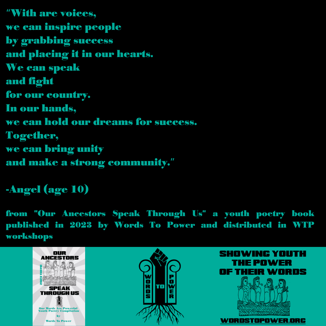 2023_Angel โWith are voices, we can inspire people by grabbing success and placing it in our hearts. We can speak and fight for our country. In our hands, we can hold our dreams for success. Together, we can bring unity and make a strong community.โ -Angel (age 10) from "Our Ancestors Speak Through Us" a youth poetry book published in 2023 by Words To Power and distributed in WTP workshops