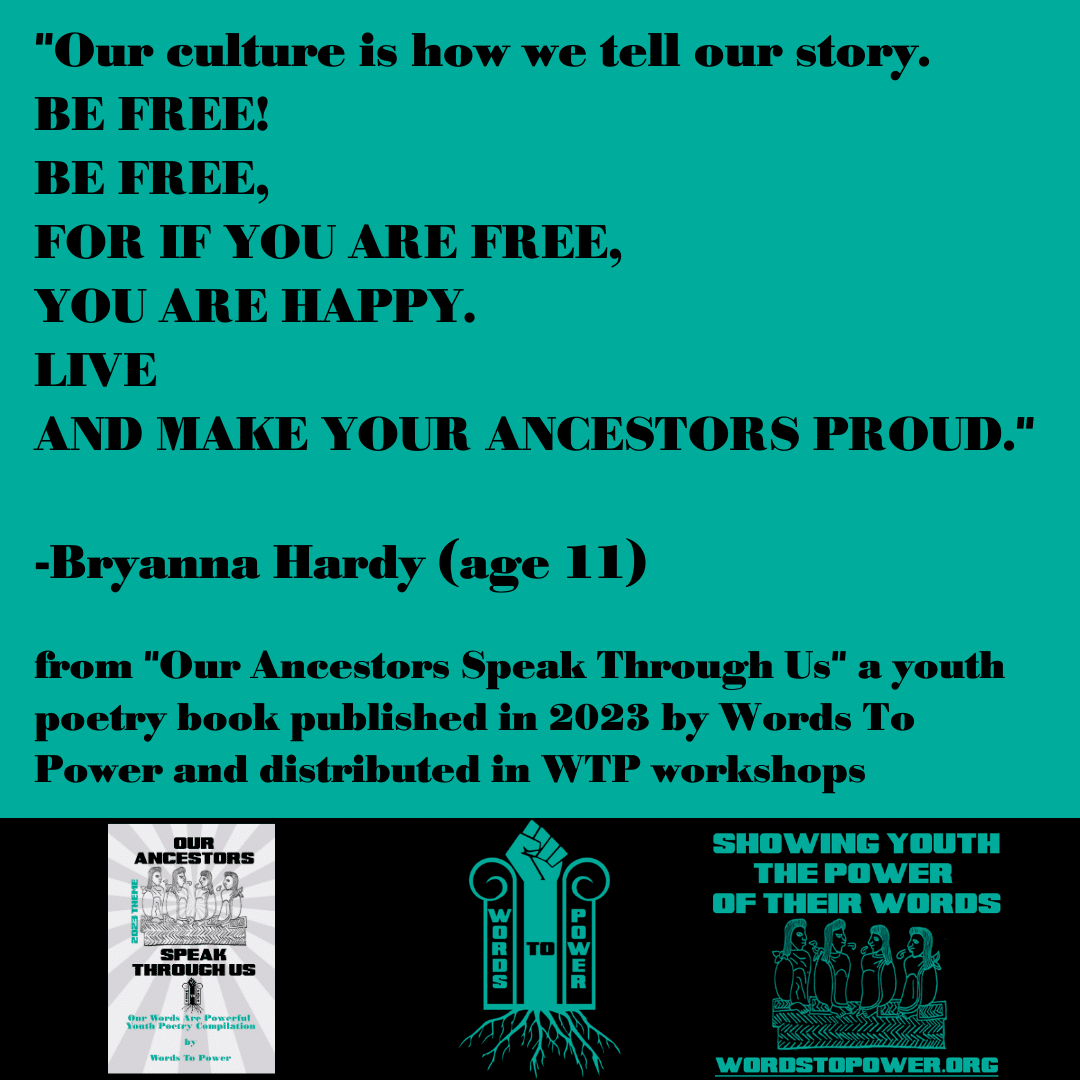2023_Bryanna-Hardy- "Our culture is how we tell our story. BE FREE! BE FREE, FOR IF YOU ARE FREE, YOU ARE HAPPY. LIVE AND MAKE YOUR ANCESTORS PROUD." -Bryanna Hardy (age 11) from "Our Ancestors Speak Through Us" a youth poetry book published in 2023 by Words To Power and distributed in WTP workshops