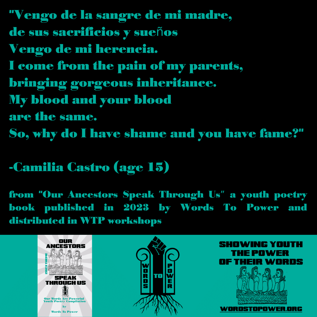 2023_Camilia "Vengo de la sangre de mi madre, de sus sacrificios y sueรฑos Vengo de mi herencia. I come from the pain of my parents, bringing gorgeous inheritance. My blood and your blood are the same. So, why do I have shame and you have fame?" -Camilia Castro (age 15) from "Our Ancestors Speak Through Usโ a youth poetry book published in 2023 by Words To Power and distributed in WTP workshops