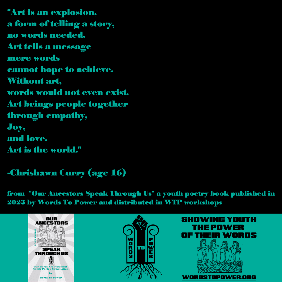 2023_Chrishawn-Curry- "Art is an explosion, a form of telling a story, no words needed. Art tells a message mere words cannot hope to achieve. Without art, words would not even exist. Art brings people together through empathy, Joy, and love. Art is the world." -Chrishawn Curry (age 16) from "Our Ancestors Speak Through Us" a youth poetry book published in 2023 by Words To Power and distributed in WTP workshops