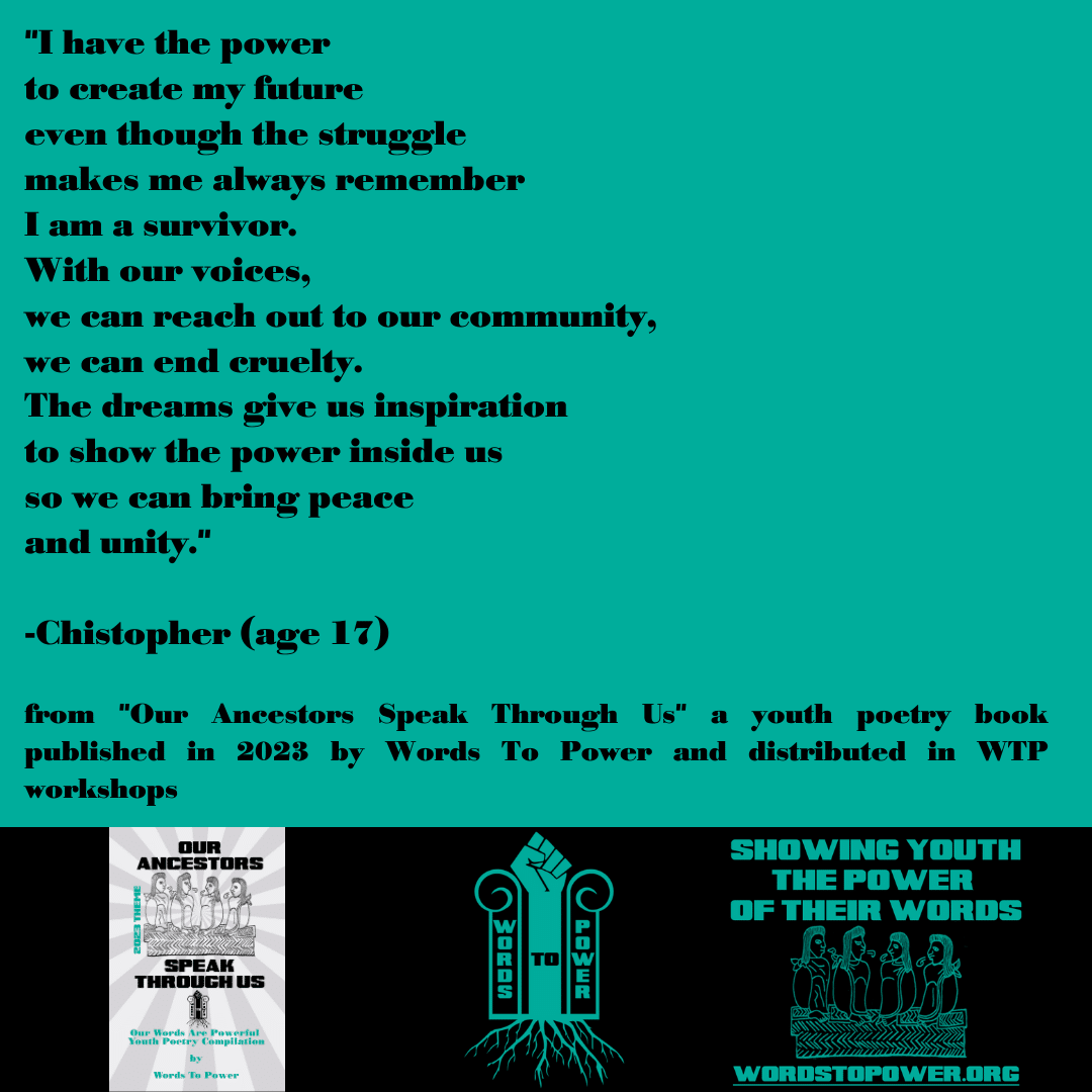 2023_Christopher "I have the power to create my future even though the struggle makes me always remember I am a survivor. With our voices, we can reach out to our community, we can end cruelty. The dreams give us inspiration to show the power inside us so we can bring peace and unity." -Chistopher (age 17) from "Our Ancestors Speak Through Us" a youth poetry book published in 2023 by Words To Power and distributed in WTP workshops
