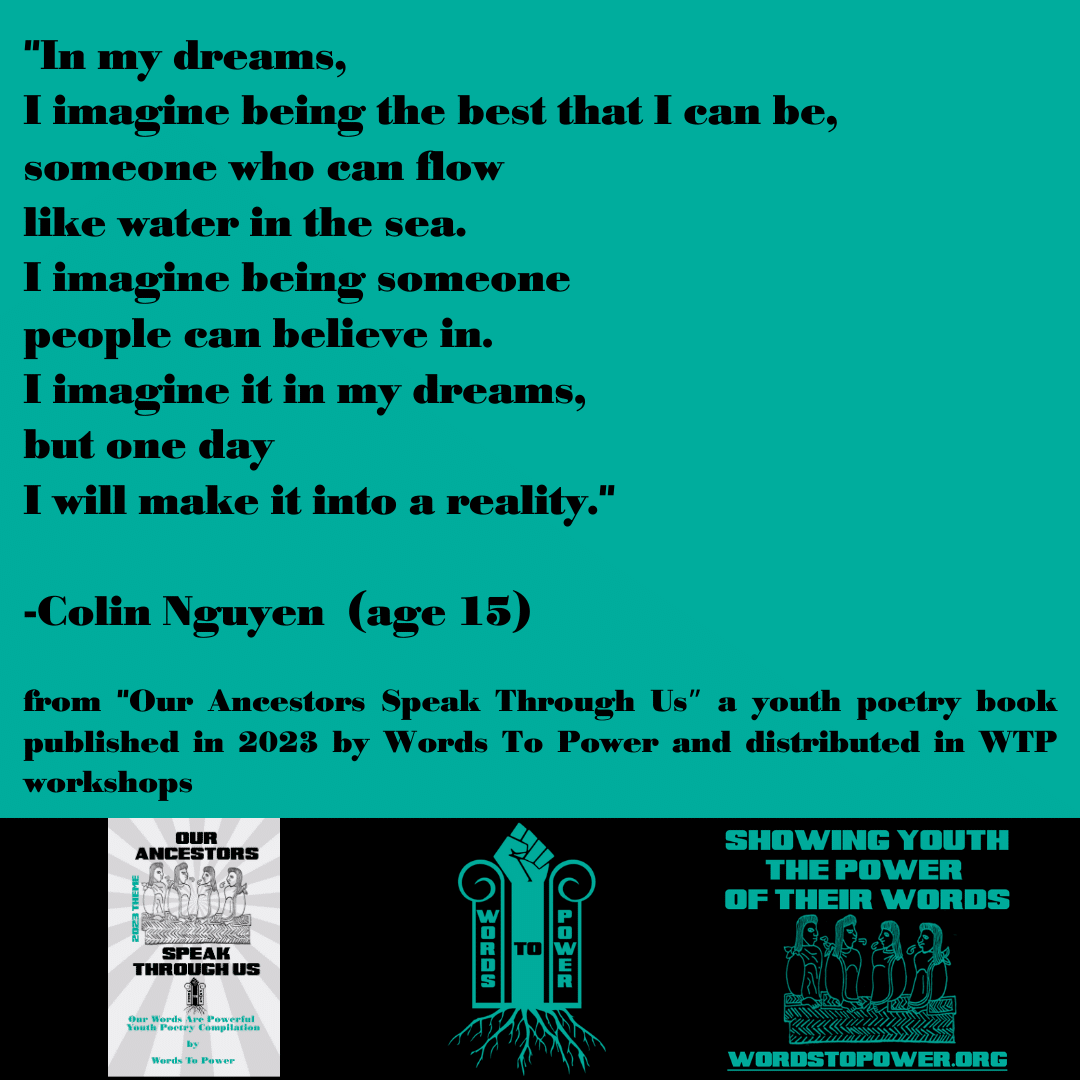 2023_Colin "In my dreams, I imagine being the best that I can be, someone who can flow like water in the sea. I imagine being someone people can believe in. I imagine it in my dreams, but one day I will make it into a reality." -Colin Nguyen (age 15) from "Our Ancestors Speak Through Usโ a youth poetry book published in 2023 by Words To Power and distributed in WTP workshops