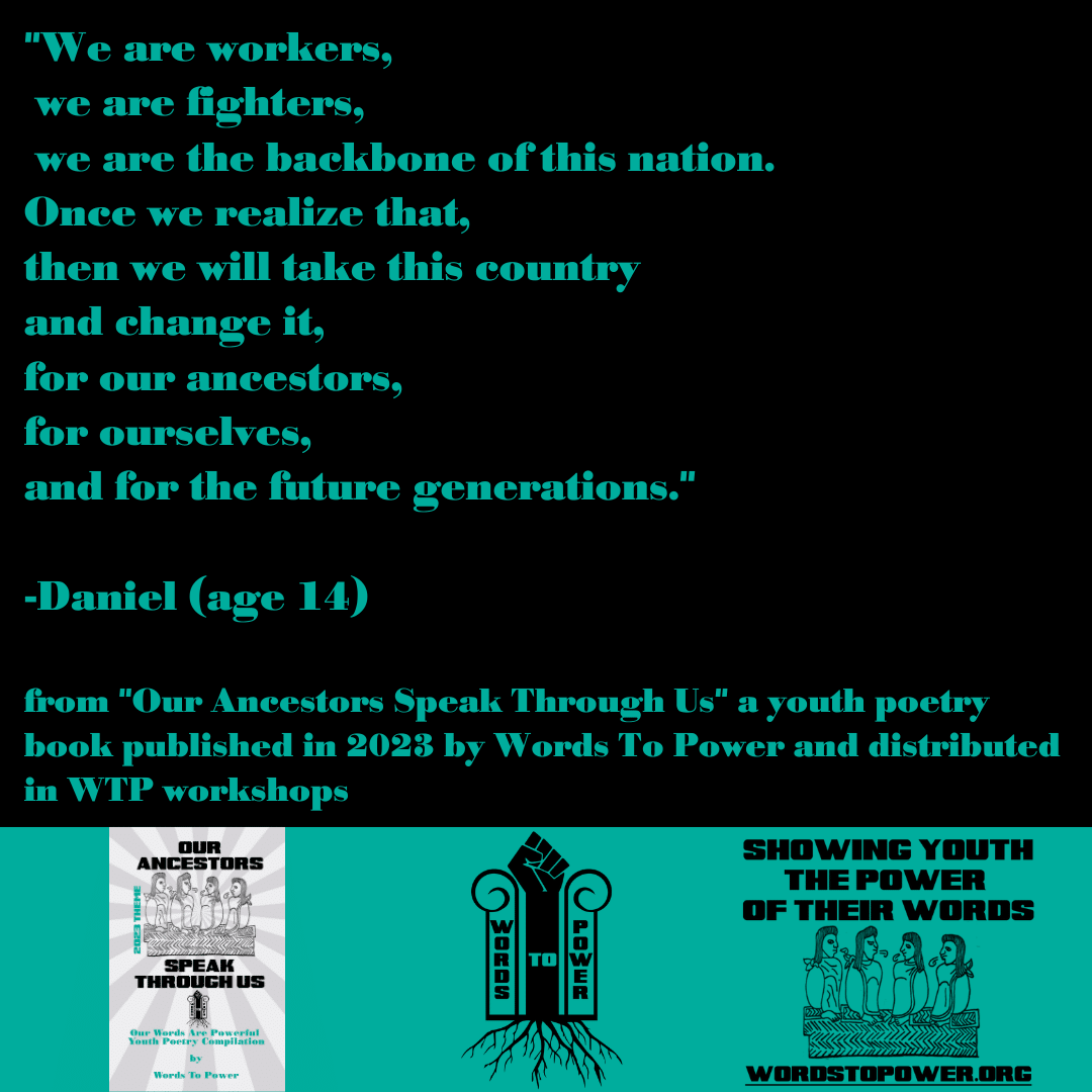 2023_Daniel โWe are workers, we are fighters, we are the backbone of this nation. Once we realize that, then we will take this country and change it, for our ancestors, for ourselves, and for the future generations." -Daniel (age 14) from "Our Ancestors Speak Through Us" a youth poetry book published in 2023 by Words To Power and distributed in WTP workshops