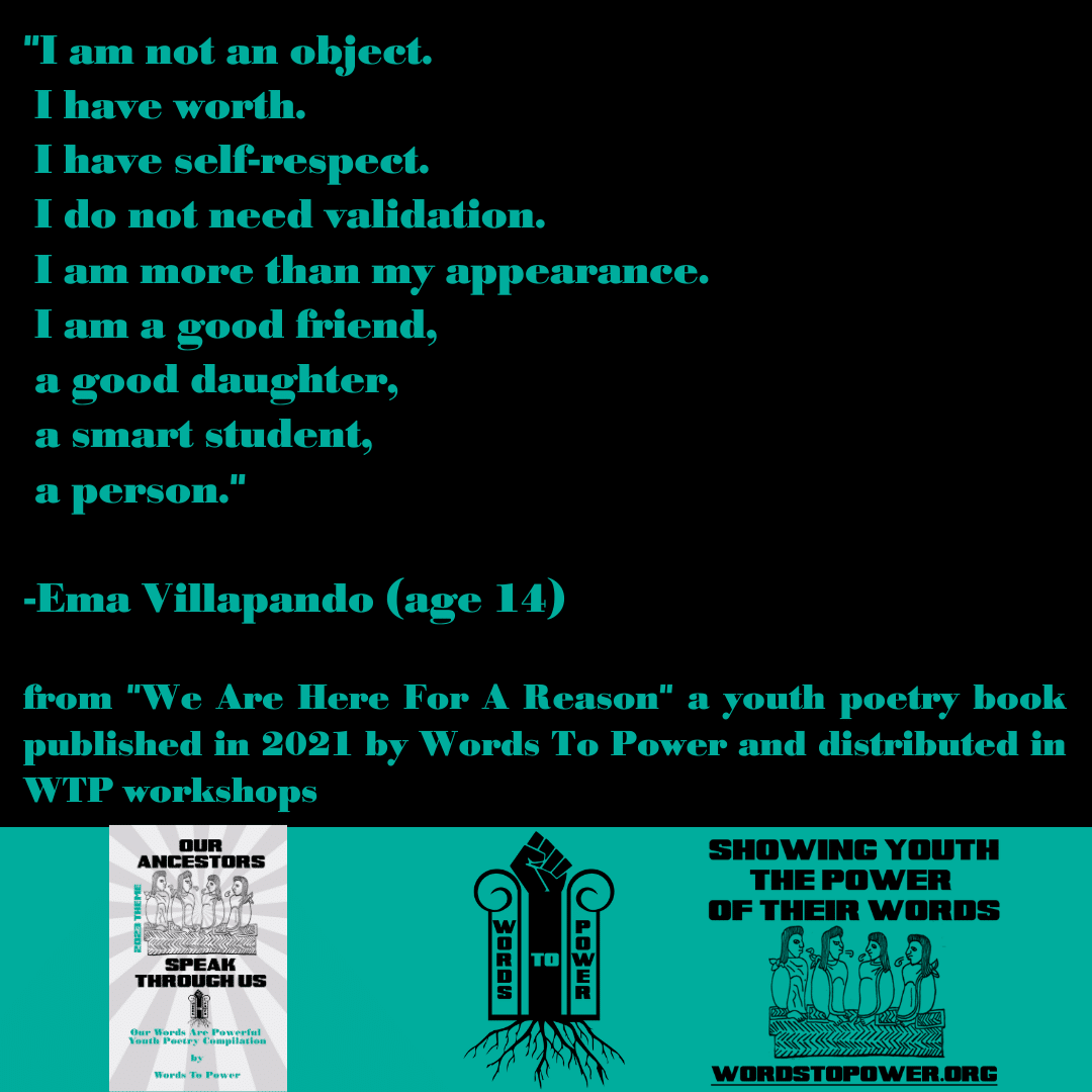 2023_Ema-Villapando "I am not an object. I have worth. I have self-respect. I do not need validation. I am more than my appearance. I am a good friend, a good daughter, a smart student, a person." -Ema Villapando (age 14) from "We Are Here For A Reason" a youth poetry book published in 2021 by Words To Power and distributed in WTP workshops