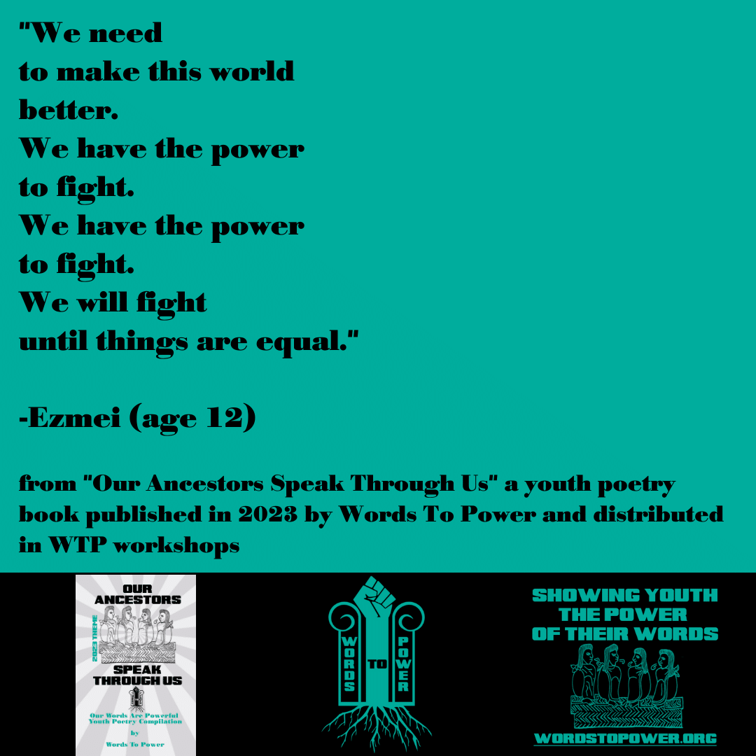 2023_Ezmei "We need to make this world better. We have the power to fight. We have the power to fight. We will fight until things are equal." -Ezmei (age 12) from "Our Ancestors Speak Through Us" a youth poetry book published in 2023 by Words To Power and distributed in WTP workshops