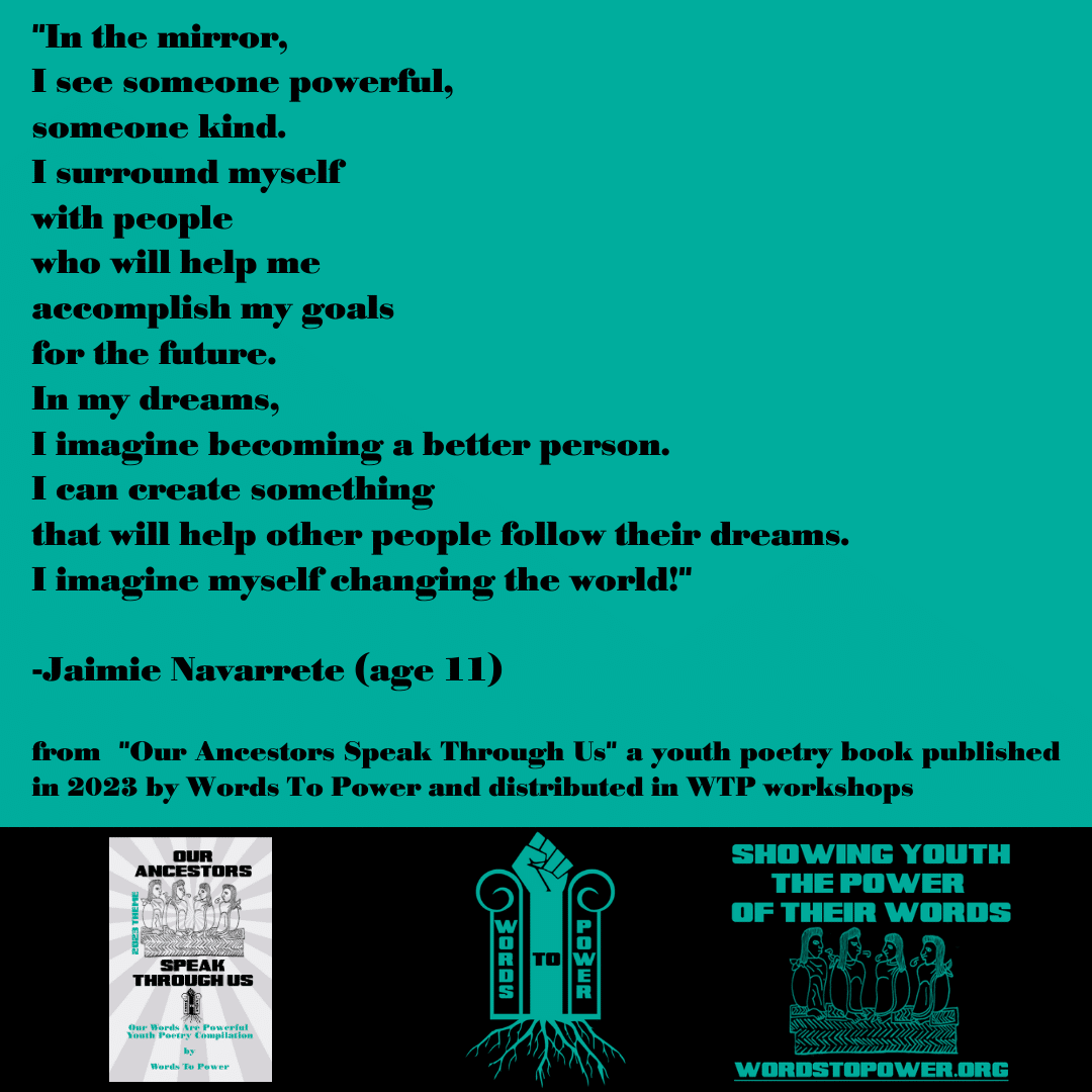 2023_Jaimie-Navarrete "In the mirror, I see someone powerful, someone kind. I surround myself with people who will help me accomplish my goals for the future. In my dreams, I imagine becoming a better person. I can create something that will help other people follow their dreams. I imagine myself changing the world!" -Jaimie Navarrete (age 11) from "Our Ancestors Speak Through Us" a youth poetry book published in 2023 by Words To Power and distributed in WTP workshops