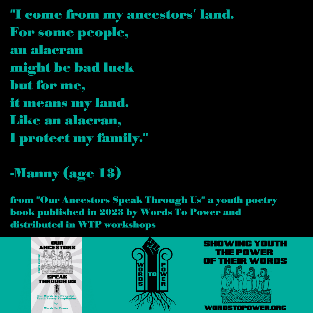 2023_Manny- "I come from my ancestorsโ land. For some people, an alacran might be bad luck but for me, it means my land. Like an alacran, I protect my family." -Manny (age 13) from "Our Ancestors Speak Through Us" a youth poetry book published in 2023 by Words To Power and distributed in WTP workshops