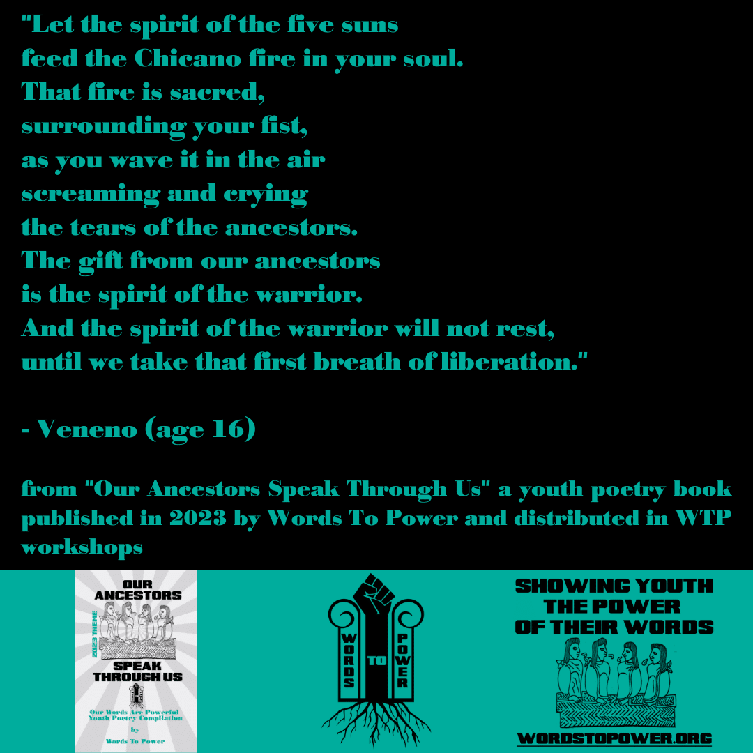 2023_Veneno-1 "Let the spirit of the five suns feed the Chicano fire in your soul. That fire is sacred, surrounding your fist, as you wave it in the air screaming and crying the tears of the ancestors. The gift from our ancestors is the spirit of the warrior. And the spirit of the warrior will not rest, until we take that first breath of liberation." - Veneno (age 16) from "Our Ancestors Speak Through Us" a youth poetry book published in 2023 by Words To Power and distributed in WTP workshops