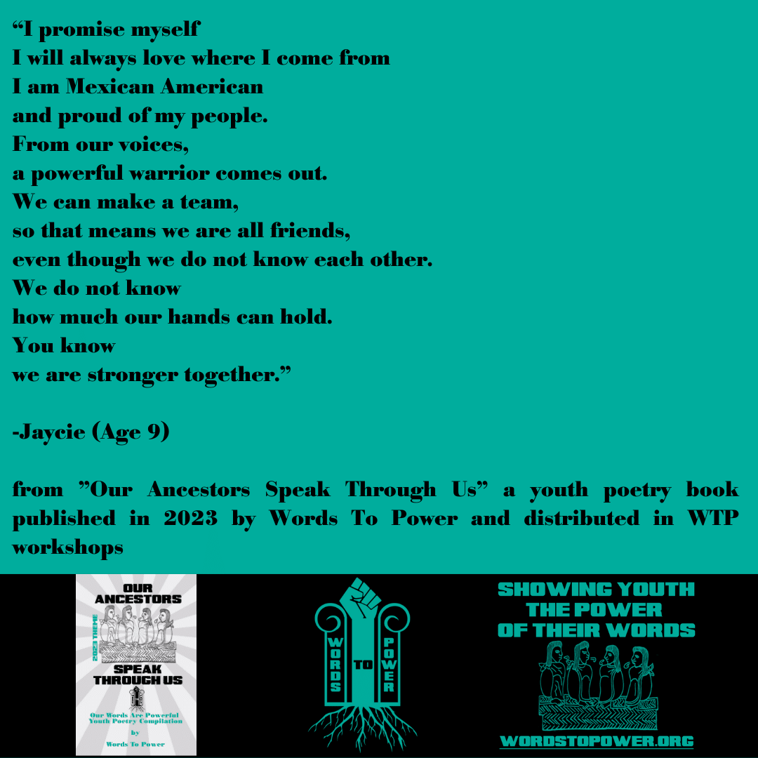 Jaycie_2023_new โI promise myself I will always love where I come from I am Mexican American and proud of my people. From our voices, a powerful warrior comes out. We can make a team, so that means we are all friends, even though we do not know each other. We do not know how much our hands can hold. You know we are stronger together.โ -Jaycie (Age 9) from "Our Ancestors Speak Through Us" a youth poetry book published in 2023 by Words To Power and distributed in WTP workshops