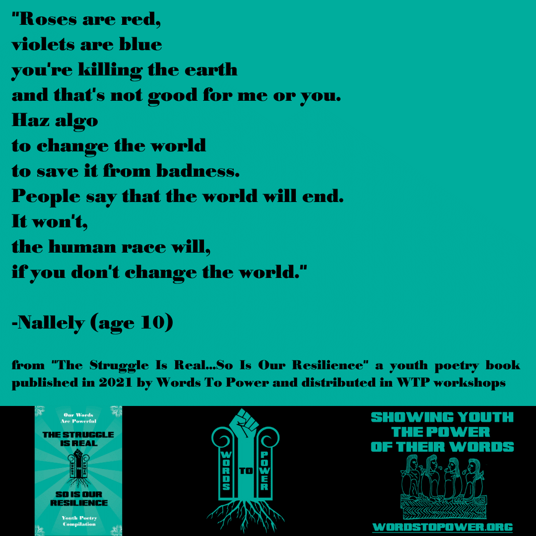 2021_ Nallely "Roses are red, violets are blue you're killing the earth and that's not good for me or you. Haz algo to change the world to save it from badness. People say that the world will end. It won't, the human race will, if you don't change the world." -Nallely (age 10) from "The Struggle Is Real...So Is Our Resilience" a youth poetry book published in 2021 by Words To Power and distributed in WTP workshops