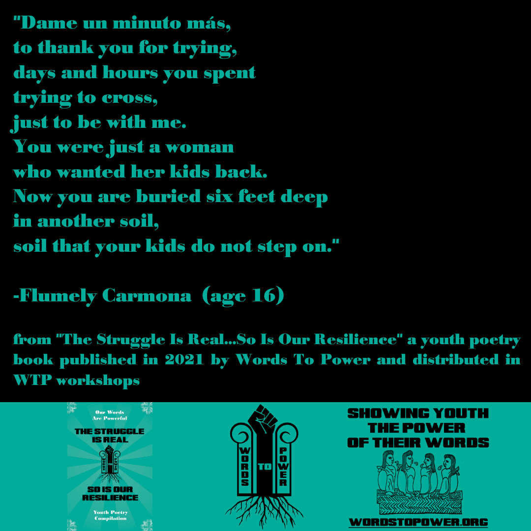2021_Flumely (1) "Dame un minuto mas, to thank you for trying, days and hours you spent trying to cross, just to be with me. You were just a woman who wanted her kids back. Now you are buried six feet deep in another soil, soil that your kids do not step on." -Flumely Carmona (age 16) from "The Struggle Is Real...So Is Our Resilience" a youth poetry book published in 2021 by Words To Power and distributed in WTP workshops