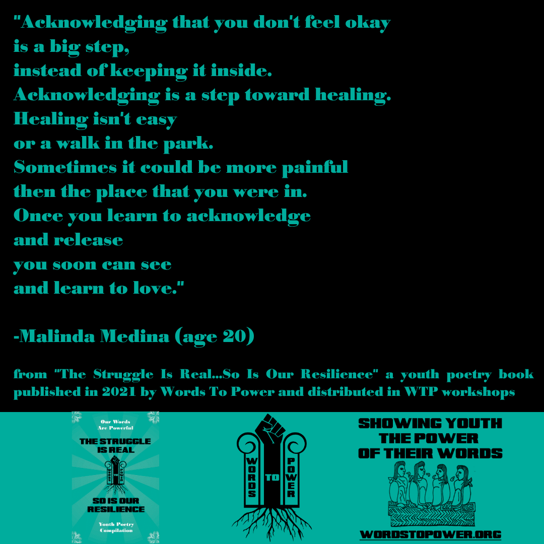 2021_Malinda (1) "Acknowledging that you don't feel okay is a big step, instead of keeping it inside. Acknowledging is a step toward healing. Healing isn't easy or a walk in the park. Sometimes it could be more painful then the place that you were in. Once you learn to acknowledge and release you soon can see and learn to love." -Malinda Medina (age 20) from "The Struggle Is Real...So Is Our Resilience" a youth poetry book published in 2021 by Words To Power and distributed in WTP workshops