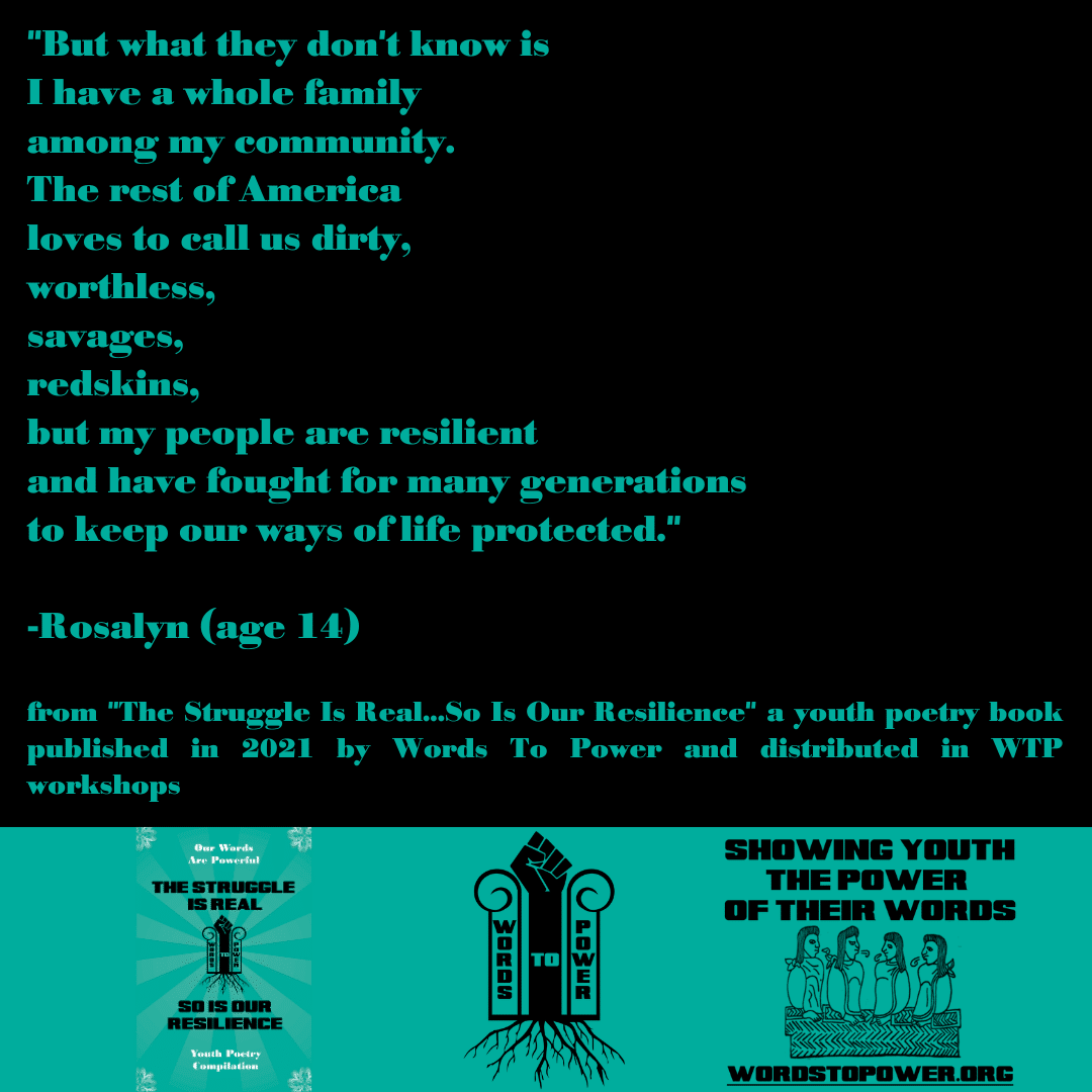 2021_Rosalyn (1) "But what they don't know is I have a whole family among my community. The rest of America loves to call us dirty, worthless, savages, redskins, but my people are resilient and have fought for many generations to keep our ways of life protected." -Rosalyn (age 14) from "The Struggle Is Real...So Is Our Resilience" a youth poetry book published in 2021 by Words To Power and distributed in WTP workshops