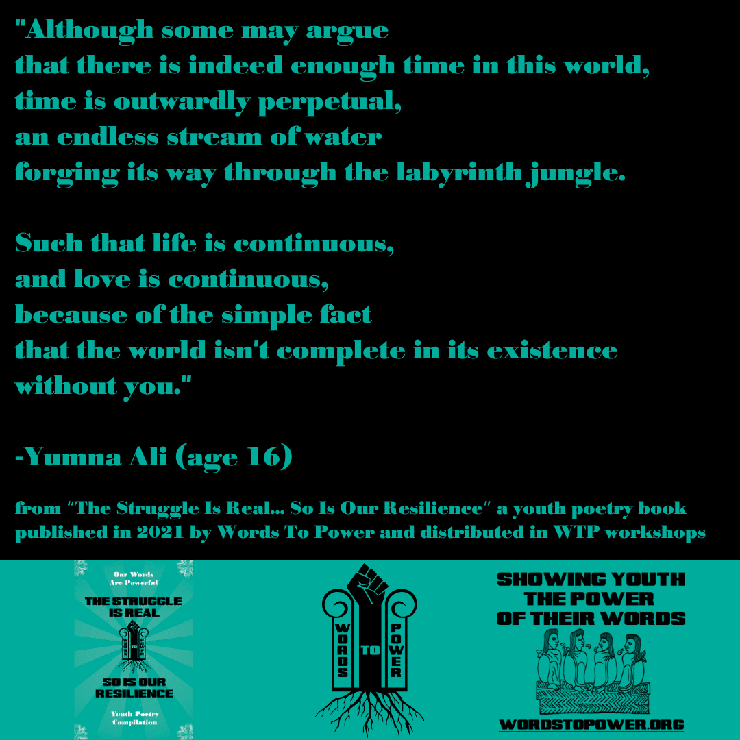 2021_Yumna (1) "Although some may argue that there is indeed enough time in this world, time is outwardly perpetual, an endless stream of water forging its way through the labyrinth jungle. Such that life is continuous, and love is continuous, because of the simple fact that the world isn't complete in its existence without you." -Yumna Ali (age 16) from โThe Struggle Is Real... So Is Our Resilienceโ a youth poetry book published in 2021 by Words To Power and distributed in WTP workshops