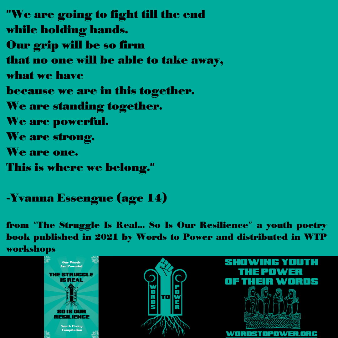 2021_Yvanna (1) "We are going to fight till the end while holding hands. Our grip will be so firm that no one will be able to take away, what we have because we are in this together. We are standing together. We are powerful. We are strong. We are one. This is where we belong." -Yvanna Essengue (age 14) from โThe Struggle Is Real... So Is Our Resilienceโ a youth poetry book published in 2021 by Words to Power and distributed in WTP workshops