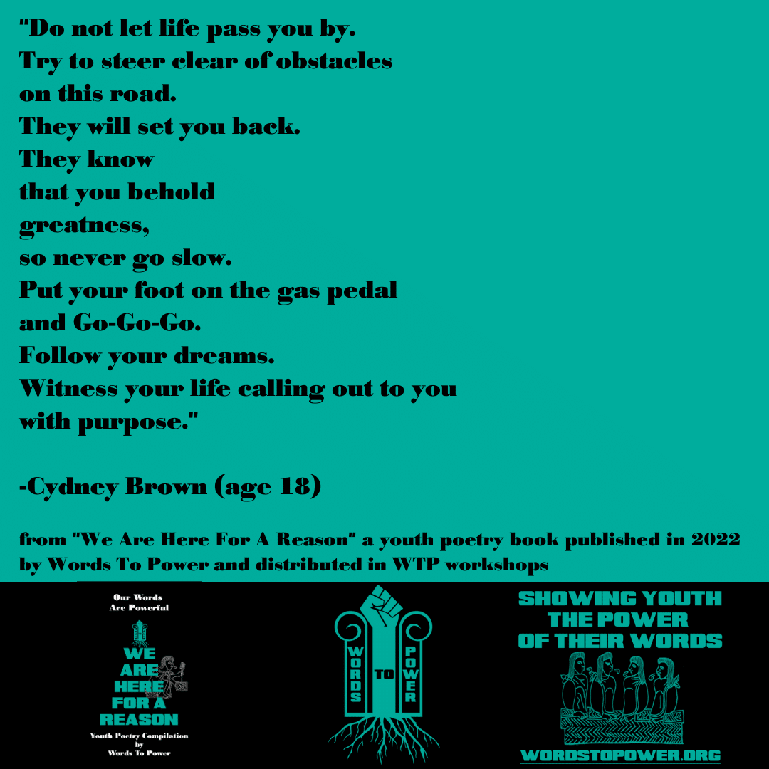 2022_ Cydney Brown (1) "Do not let life pass you by. Try to steer clear of obstacles on this road. They will set you back. They know that you behold greatness, so never go slow. Put your foot on the gas pedal and Go-Go-Go. Follow your dreams. Witness your life calling out to you with purpose." -Cydney Brown (age 18) from "We Are Here For A Reason" a youth poetry book published in 2022 by Words To Power and distributed in WTP workshops
