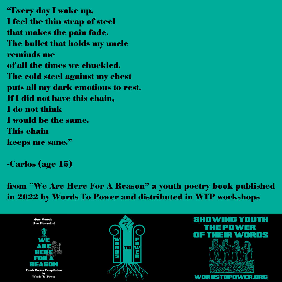 2022_Carlos (1) โEvery day I wake up, I feel the thin strap of steel that makes the pain fade. The bullet that holds my uncle reminds me of all the times we chuckled. The cold steel against my chest puts all my dark emotions to rest. If I did not have this chain, I do not think I would be the same. This chain keeps me sane." -Carlos (age 15) from "We Are Here For A Reason" a youth poetry book published in 2022 by Words To Power and distributed in WTP workshops