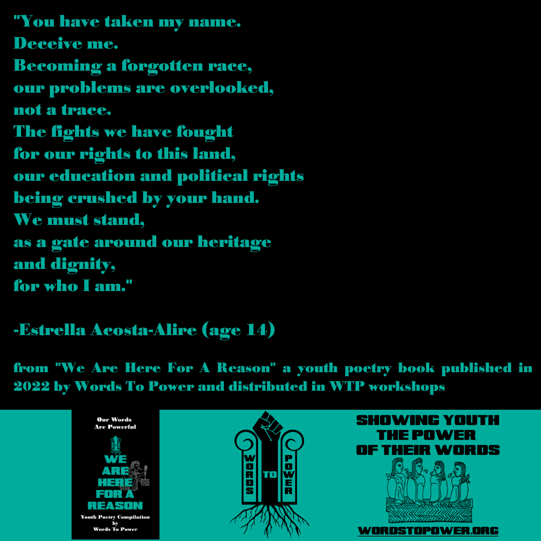 2022_Estrella (1) "You have taken my name. Deceive me. Becoming a forgotten race, our problems are overlooked, not a trace. The fights we have fought for our rights to this land, our education and political rights being crushed by your hand. We must stand, as a gate around our heritage and dignity, for who I am." -Estrella Acosta-Alire (age 14) from "We Are Here For A Reason" a youth poetry book published in 2022 by Words To Power and distributed in WTP workshops