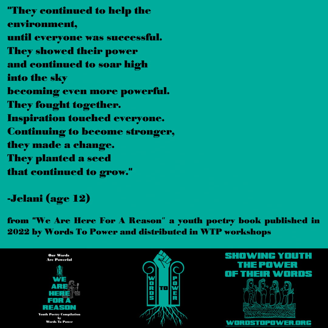 2022_Jelani (1) "They continued to help the environment, until everyone was successful. They showed their power and continued to soar high into the sky becoming even more powerful. They fought together. Inspiration touched everyone. Continuing to become stronger, they made a change. They planted a seed that continued to grow." -Jelani (age 12) from "We Are Here For A Reasonโ a youth poetry book published in 2022 by Words To Power and distributed in WTP workshops