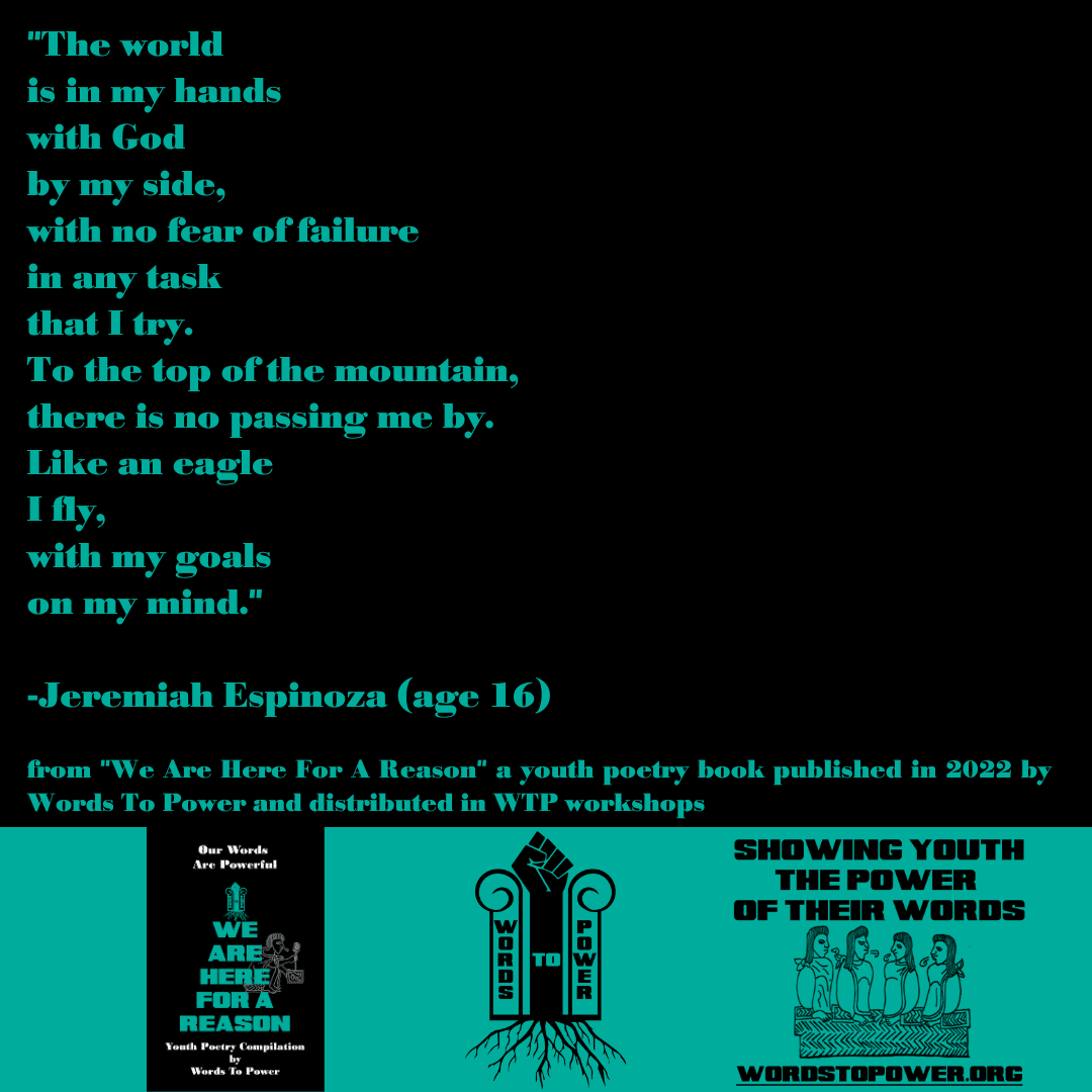 2022_Jeremiah "The world is in my hands with God by my side, with no fear of failure in any task that I try. To the top of the mountain, there is no passing me by. Like an eagle I fly, with my goals on my mind." -Jeremiah Espinoza (age 16) from "We Are Here For A Reason" a youth poetry book published in 2022 by Words To Power and distributed in WTP workshops