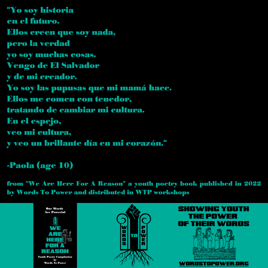 2022_Paola (1) "Yo soy historia en el futuro. Ellos creen que soy nada, pero la verdad yo soy muchas cosas. Vengo de El Salvador y de mi creador. Yo soy las pupusas que mi mama hace. Ellos me comen con tenedor, tratando de cambiar mi cultura. En el espejo, veo mi cultura, y veo un brillante dia en mi corazon." -Paola (age 10) from "We Are Here For A Reason" a youth poetry book published in 2022 by Words To Power and distributed in WTP workshops