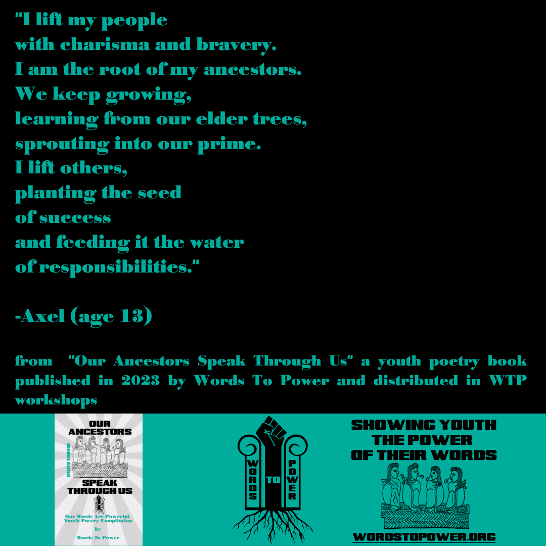 2023_Axel "I lift my people with charisma and bravery. I am the root of my ancestors. We keep growing, learning from our elder trees, sprouting into our prime. I lift others, planting the seed of success and feeding it the water of responsibilities." -Axel (age 13) from "Our Ancestors Speak Through Us" a youth poetry book published in 2023 by Words To Power and distributed in WTP workshops