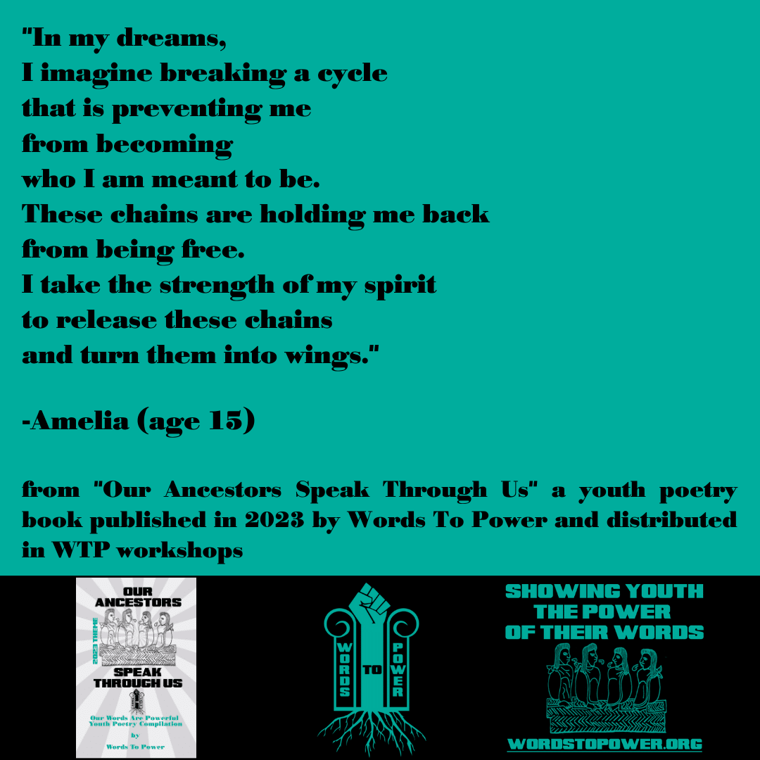 2023_Amelia "In my dreams, I imagine breaking a cycle that is preventing me from becoming who I am meant to be. These chains are holding me back from being free. I take the strength of my spirit to release these chains and turn them into wings." -Amelia (age 15) from "Our Ancestors Speak Through Us" a youth poetry book published in 2023 by Words To Power and distributed in WTP workshops