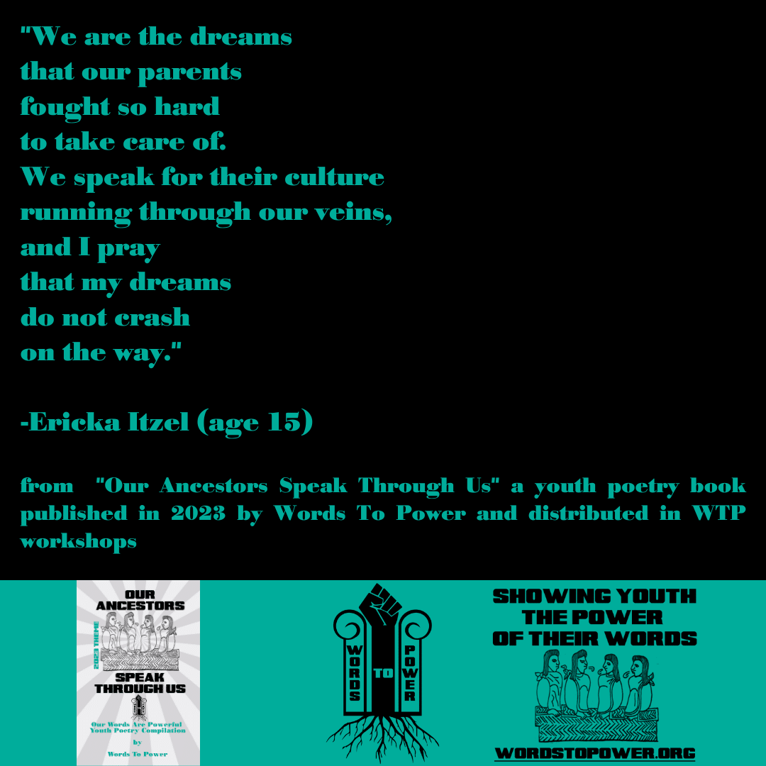 2023_Ericka Itzel "We are the dreams that our parents fought so hard to take care of. We speak for their culture running through our veins, and I pray that my dreams do not crash on the way." -Ericka Itzel (age 15) from "Our Ancestors Speak Through Us" a youth poetry book published in 2023 by Words To Power and distributed in WTP workshops