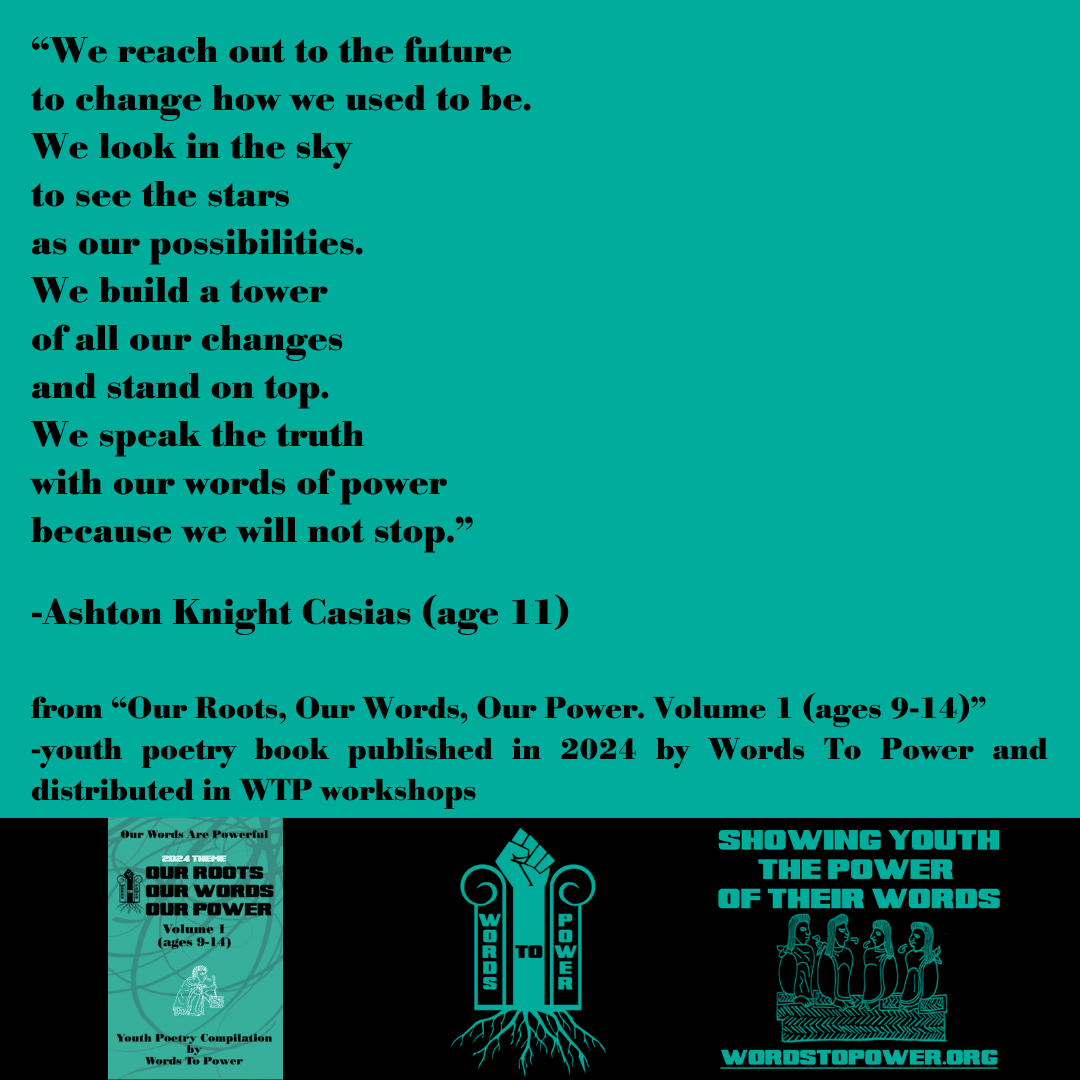 2024_Ashton โWe reach out to the future to change how we used to be. We look in the sky to see the stars as our possibilities. We build a tower of all our changes and stand on top. We speak the truth with our words of power because we will not stop.โ -Ashton Knight Casias (age 11) from โOur Roots, Our Words, Our Power. Volume 1 (ages 9-14)โ -youth poetry book published in 2024 by Words To Power and distributed in WTP workshops