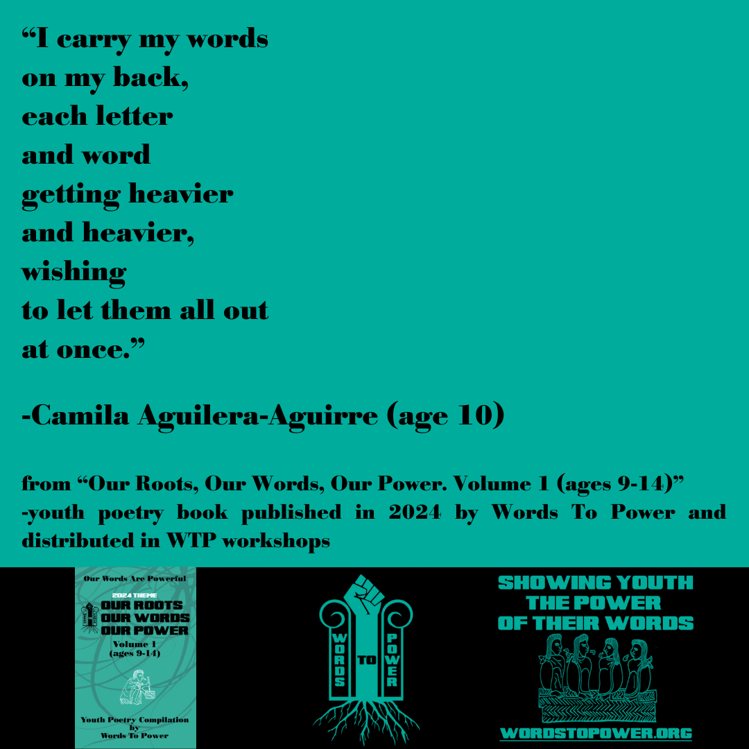 2024_Camila A-A โI carry my words on my back, each letter and word getting heavier and heavier, wishing to let them all out at once.โ -Camila Aguilera-Aguirre (age 10) from โOur Roots, Our Words, Our Power. Volume 1 (ages 9-14)โ -youth poetry book published in 2024 by Words To Power and distributed in WTP workshops