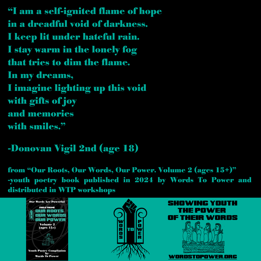 2024_Donavan โI am a self-ignited flame of hope in a dreadful void of darkness. I keep lit under hateful rain. I stay warm in the lonely fog that tries to dim the flame. In my dreams, I imagine lighting up this void with gifts of joy and memories with smiles.โ -Donovan Vigil 2nd (age 18) from โOur Roots, Our Words, Our Power. Volume 2 (ages 15+)โ -youth poetry book published in 2024 by Words To Power and distributed in WTP workshops