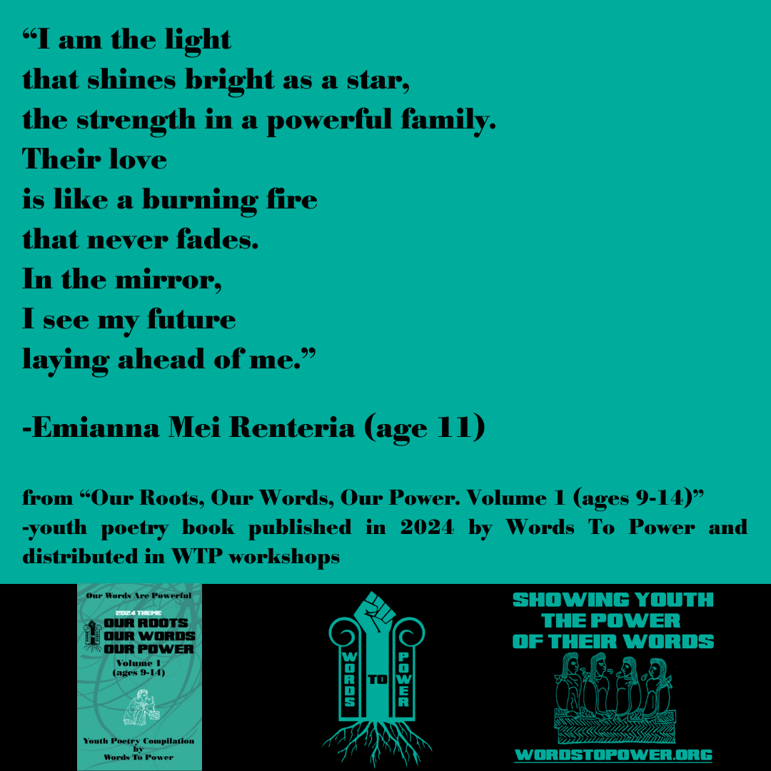 2024_Emi (1) โI am the light that shines bright as a star, the strength in a powerful family. Their love is like a burning fire that never fades. In the mirror, I see my future laying ahead of me.โ -Emianna Mei Renteria (age 11) from โOur Roots, Our Words, Our Power. Volume 1 (ages 9-14)โ -youth poetry book published in 2024 by Words To Power and distributed in WTP workshops