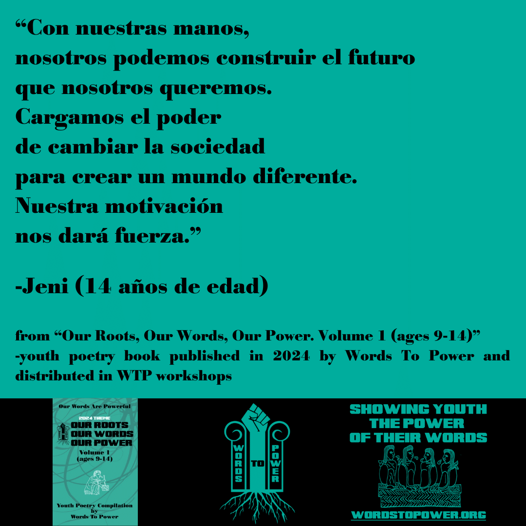 2024_Jeni โCon nuestras manos, nosotros podemos construir el futuro que nosotros queremos. Cargamos el poder de cambiar la sociedad para crear un mundo diferente. Nuestra motivaciรณn nos darรก fuerza.โ -Jeni (14 aรฑos de edad) from โOur Roots, Our Words, Our Power. Volume 1 (ages 9-14)โ -youth poetry book published in 2024 by Words To Power and distributed in WTP workshops