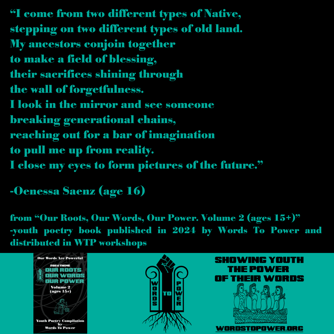 2024_Oenessa (2) โI come from two different types of Native, stepping on two different types of old land. My ancestors conjoin together to make a field of blessing, their sacrifices shining through the wall of forgetfulness. I look in the mirror and see someone breaking generational chains, reaching out for a bar of imagination to pull me up from reality. I close my eyes to form pictures of the future.โ -Oenessa Saenz (age 16) from โOur Roots, Our Words, Our Power. Volume 2 (ages 15+)โ -youth poetry book published in 2024 by Words To Power and distributed in WTP workshops