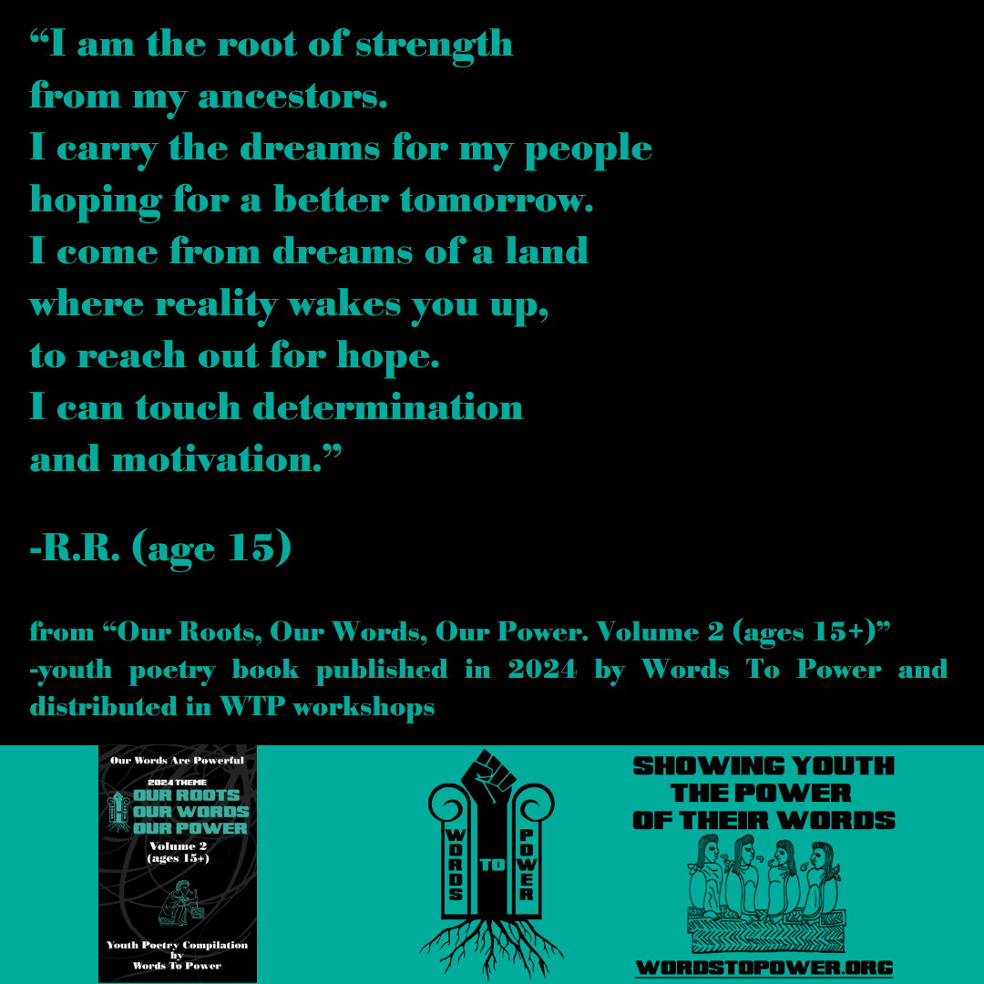 2024_R.R. โI am the root of strength from my ancestors. I carry the dreams for my people hoping for a better tomorrow. I come from dreams of a land where reality wakes you up, to reach out for hope. I can touch determination and motivation.โ -R.R. (age 15) from โOur Roots, Our Words, Our Power. Volume 2 (ages 15+)โ -youth poetry book published in 2024 by Words To Power and distributed in WTP workshops