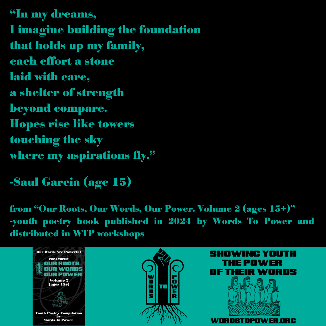 2024_SaulGarcia โIn my dreams, I imagine building the foundation that holds up my family, each effort a stone laid with care, a shelter of strength beyond compare. Hopes rise like towers touching the sky where my aspirations fly.โ -Saul Garcia (age 15) from โOur Roots, Our Words, Our Power. Volume 2 (ages 15+)โ -youth poetry book published in 2024 by Words To Power and distributed in WTP workshops