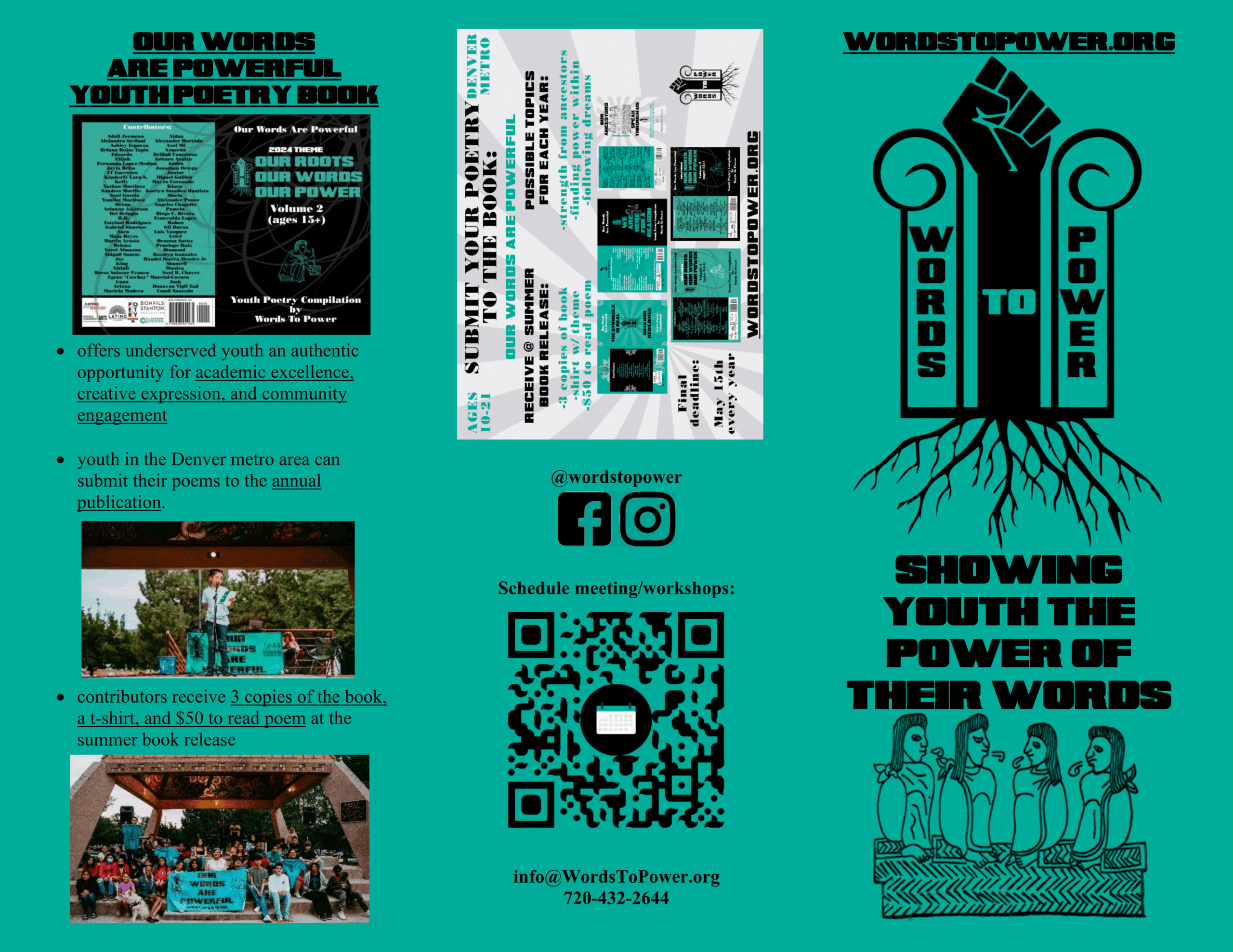 WordsToPower_Brochure_1 Brochure Front Words To Power Showing youth the power of their words Our words are powerful youth Poetry book • offers underserved youth an authentic opportunity for academic excellence, creative expression, and community engagement • youth in the Denver metro area can submit their poems to the annual publication. • contributors receive 3 copies of the book, a t-shirt, and $50 to read poem at the summer book release info@WordsToPower.org 720-432-2644