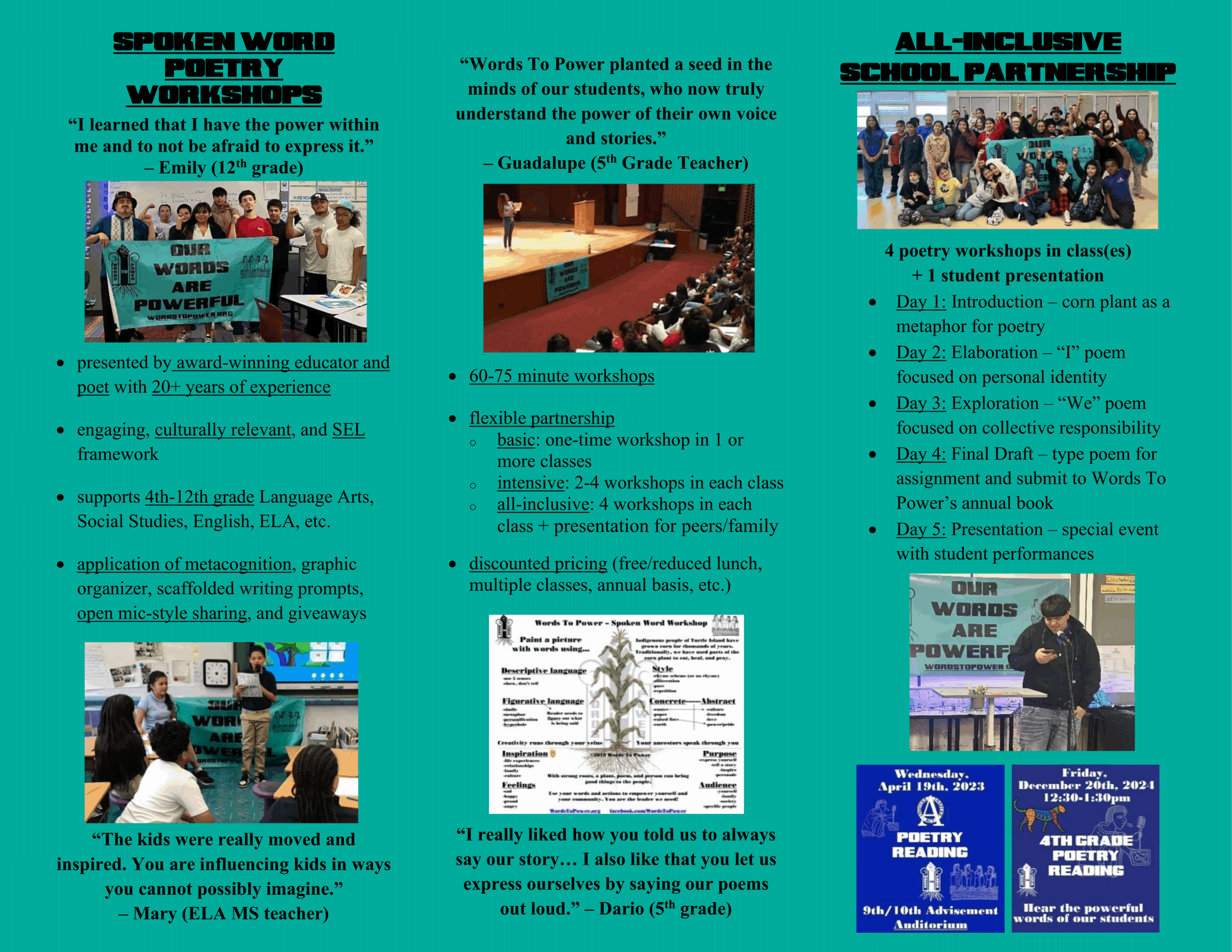 WordsToPower_Brochure_pg2 Spoken word poetry workshops “I learned that I have the power within me and to not be afraid to express it.” – Emily (12th grade) • presented by award-winning educator and poet with 20+ years of experience • engaging, culturally relevant, and SEL framework • supports 4th-12th grade Language Arts, Social Studies, English, ELA, etc. • application of metacognition, graphic organizer, scaffolded writing prompts, open mic-style sharing, and giveaways “The kids were really moved and inspired. You are influencing kids in ways you cannot possibly imagine.” – Mary (ELA MS teacher) “Words To Power planted a seed in the minds of our students, who now truly understand the power of their own voice and stories.” – Guadalupe (5th Grade Teacher) • 60-75 minute workshops • flexible partnership o basic: one-time workshop in 1 or more classes o intensive: 2-4 workshops in each class o all-inclusive: 4 workshops in each class + presentation for peers/family • discounted pricing (free/reduced lunch, multiple classes, annual basis, etc.) “I really liked how you told us to always say our story… I also like that you let us express ourselves by saying our poems out loud.” – Dario (5th grade) All-Inclusive School Partnership 4 poetry workshops in class(es) + 1 student presentation • Day 1: Introduction – corn plant as a metaphor for poetry • Day 2: Elaboration – “I” poem focused on personal identity • Day 3: Exploration – “We” poem focused on collective responsibility • Day 4: Final Draft – type poem for assignment and submit to Words To Power’s annual book • Day 5: Presentation – special event with student performances