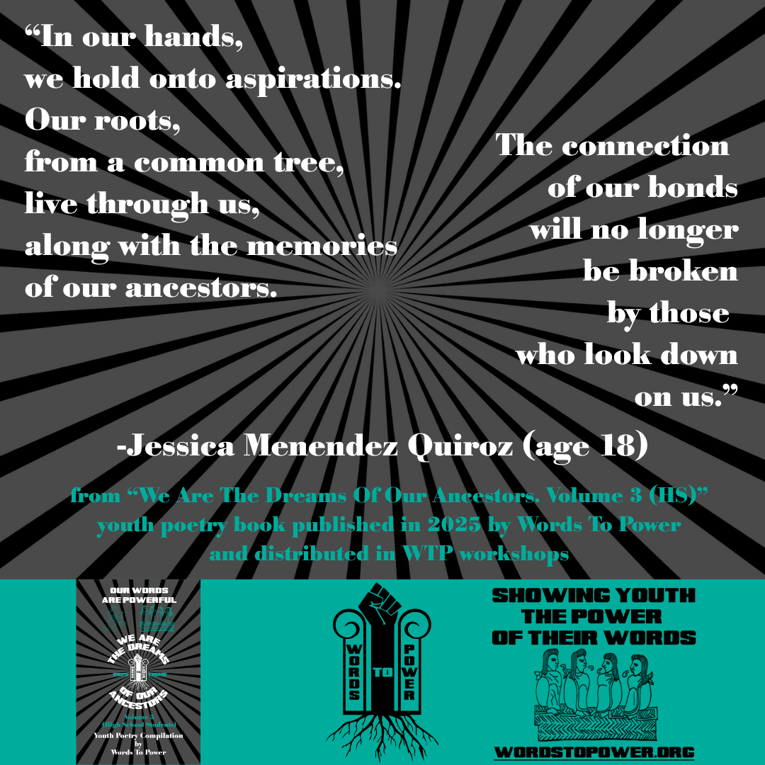 10_2025 Excerpts HS Jessica Menendez Quiroz (age 18) โIn our hands, we hold onto aspirations. Our roots, from a common tree, live through us, along with the memories of our ancestors. The connection of our bonds will no longer be broken by those who look down on us.โ -Jessica Menendez Quiroz (age 18) from โWe Are The Dreams Of Our Ancestors. Volume 3 (HS)โ youth poetry book published in 2025 by Words To Power and distributed in WTP workshops