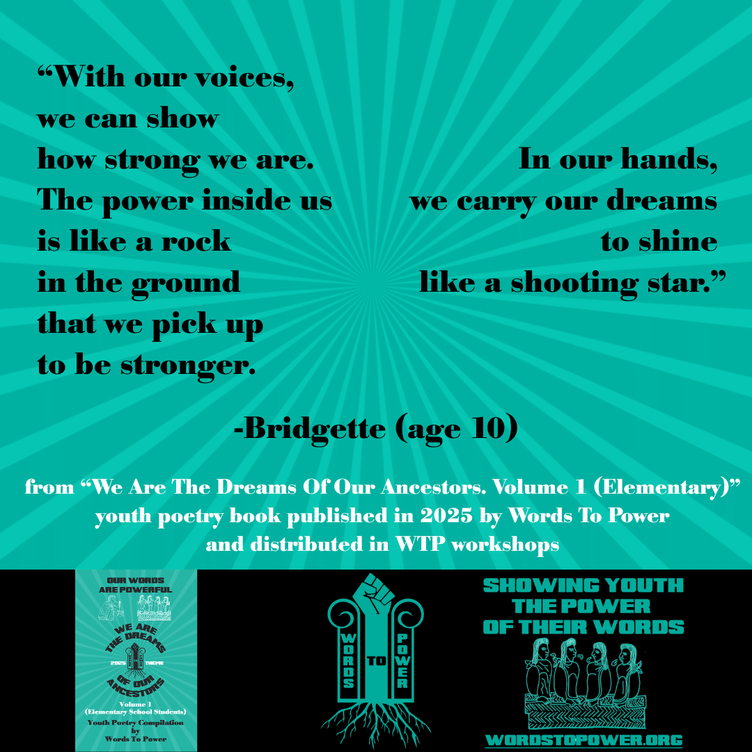 11_2025 Excerpts Elementary Bridgette โWith our voices, we can show how strong we are. The power inside us is like a rock in the ground that we pick up to be stronger. In our hands, we carry our dreams to shine like a shooting star.โ -Bridgette (age 10) from โWe Are The Dreams Of Our Ancestors. Volume 1 (Elementary)โ youth poetry book published in 2025 by Words To Power and distributed in WTP workshops