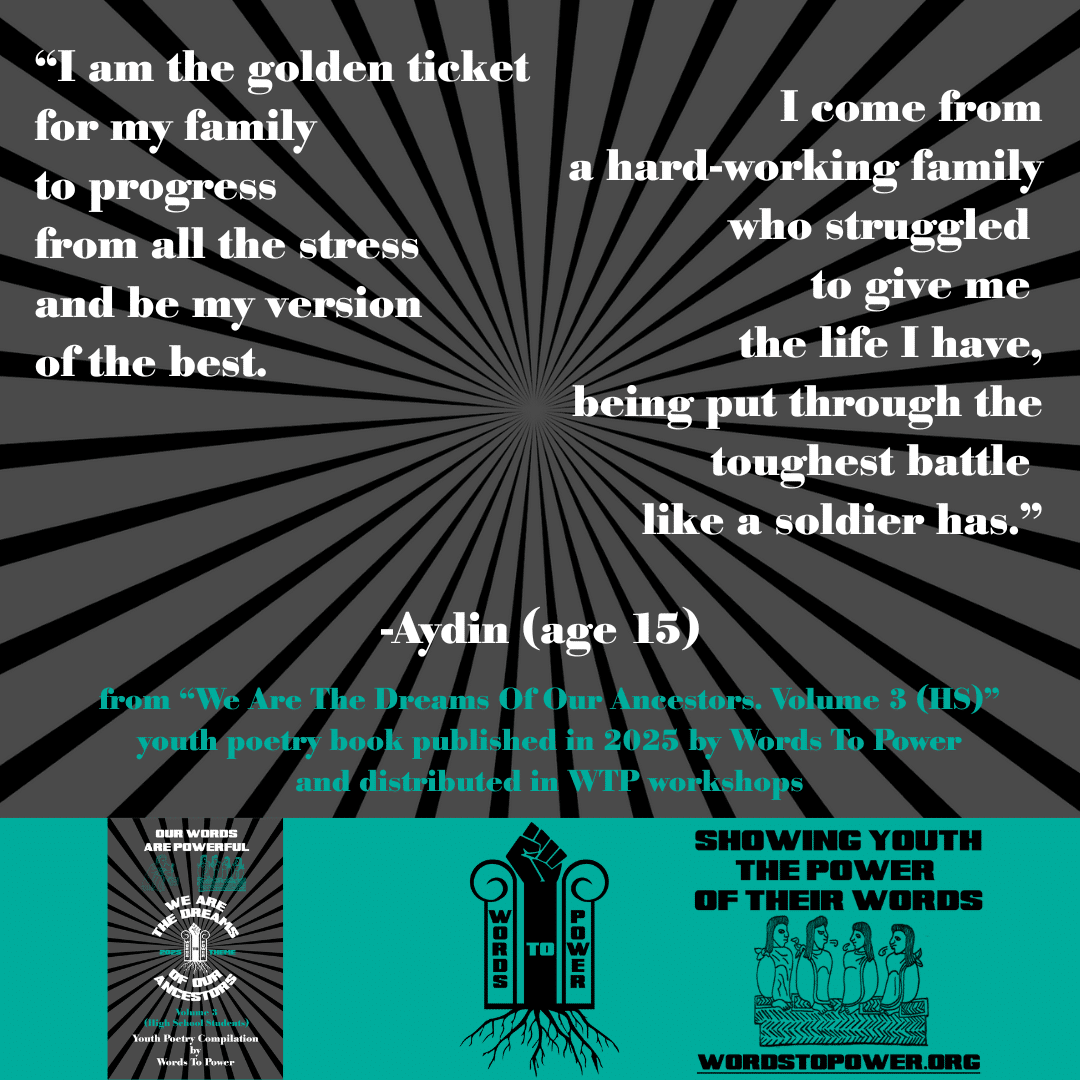11_2025 Excerpts HS Aydin (age 15) โI am the golden ticket for my family to progress from all the stress and be my version of the best. I come from a hard-working family who struggled to give me the life I have, being put through the toughest battle like a soldier has.โ -Aydin (age 15) from โWe Are The Dreams Of Our Ancestors. Volume 3 (HS)โ youth poetry book published in 2025 by Words To Power and distributed in WTP workshops