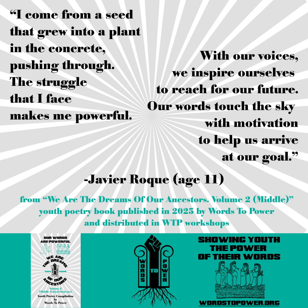 11_2025 Excerpts Middle Javier Roque (age 11) โI come from a seed that grew into a plant in the concrete, pushing through. The struggle that I face makes me powerful. With our voices, we inspire ourselves to reach for our future. Our words touch the sky with motivation to help us arrive at our goal.โ -Javier Roque (age 11) from โWe Are The Dreams Of Our Ancestors. Volume 2 (Middle)โ youth poetry book published in 2025 by Words To Power and distributed in WTP workshops
