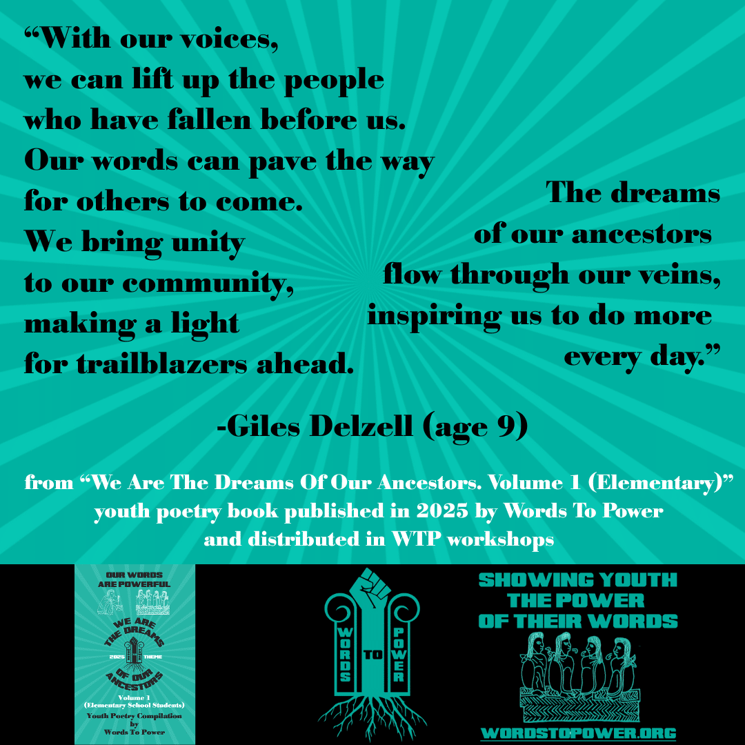 12_2025 Excerpts Elementary Giles โWith our voices, we can lift up the people who have fallen before us. Our words can pave the way for others to come. We bring unity to our community, making a light for trailblazers ahead. The dreams of our ancestors flow through our veins, inspiring us to do more every day.โ -Giles Delzell (age 9) from โWe Are The Dreams Of Our Ancestors. Volume 1 (Elementary)โ youth poetry book published in 2025 by Words To Power and distributed in WTP workshops