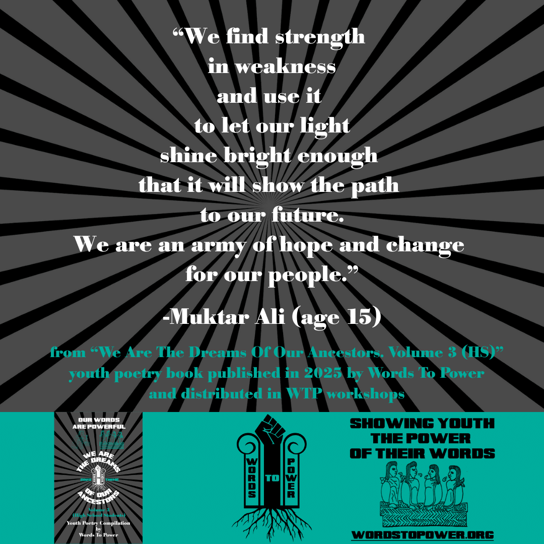 12_2025 Excerpts HS Muktar Ali (age 15) โWe find strength in weakness and use it to let our light shine bright enough that it will show the path to our future. We are an army of hope and change for our people.โ -Muktar Ali (age 15) from โWe Are The Dreams Of Our Ancestors. Volume 3 (HS)โ youth poetry book published in 2025 by Words To Power and distributed in WTP workshops