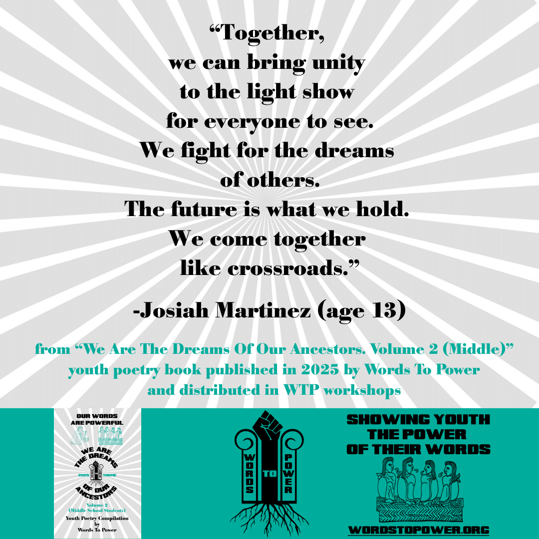 12_2025 Excerpts Middle Josiah Martinez (age 13) โTogether, we can bring unity to the light show for everyone to see. We fight for the dreams of others. The future is what we hold. We come together like crossroads.โ -Josiah Martinez (age 13) from โWe Are The Dreams Of Our Ancestors. Volume 2 (Middle)โ youth poetry book published in 2025 by Words To Power and distributed in WTP workshops
