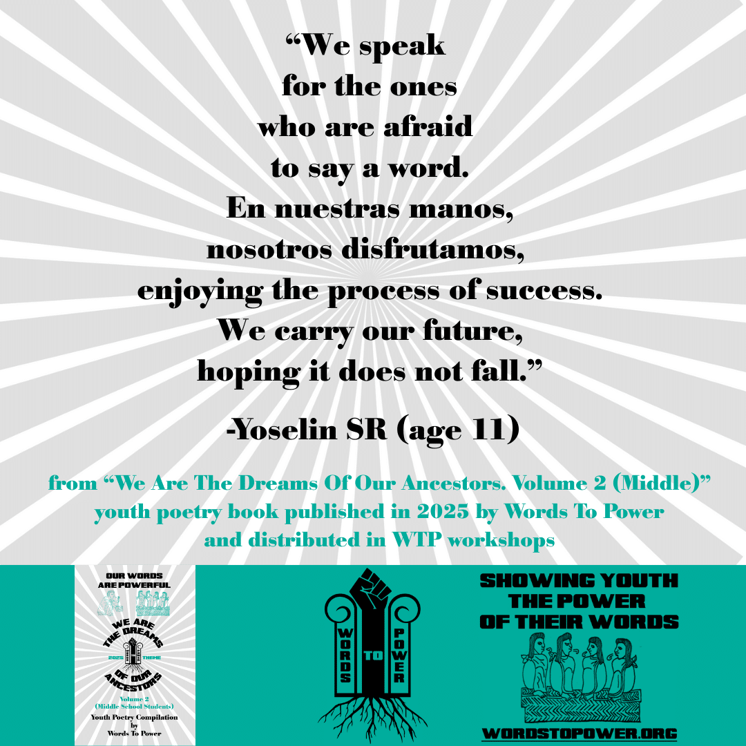 13_2025 Excerpts Middle Yoselin SR (age 11) โWe speak for the ones who are afraid to say a word. En nuestras manos, nosotros disfrutamos, enjoying the process of success. We carry our future, hoping it does not fall.โ -Yoselin SR (age 11) from โWe Are The Dreams Of Our Ancestors. Volume 2 (Middle)โ youth poetry book published in 2025 by Words To Power and distributed in WTP workshops