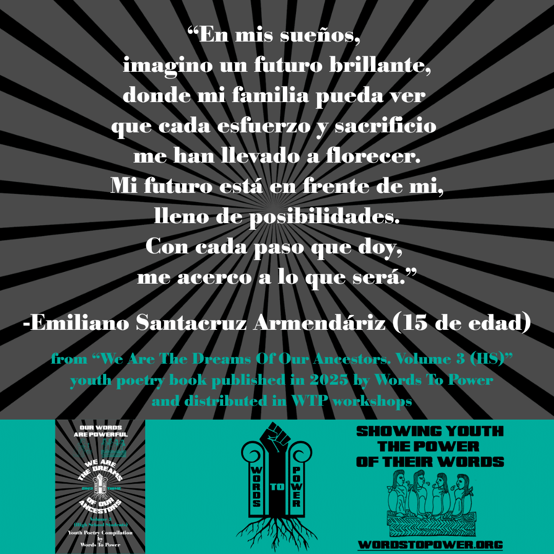 14_2025 Excerpts HS Emiliano Santacruz Armendรกriz (age 15) โEn mis sueรฑos, imagino un futuro brillante, donde mi familia pueda ver que cada esfuerzo y sacrificio me han llevado a florecer. Mi futuro estรก en frente de mi, lleno de posibilidades. Con cada paso que doy, me acerco a lo que serรก.โ -Emiliano Santacruz Armendรกriz (15 de edad) from โWe Are The Dreams Of Our Ancestors. Volume 3 (HS)โ youth poetry book published in 2025 by Words To Power and distributed in WTP workshops