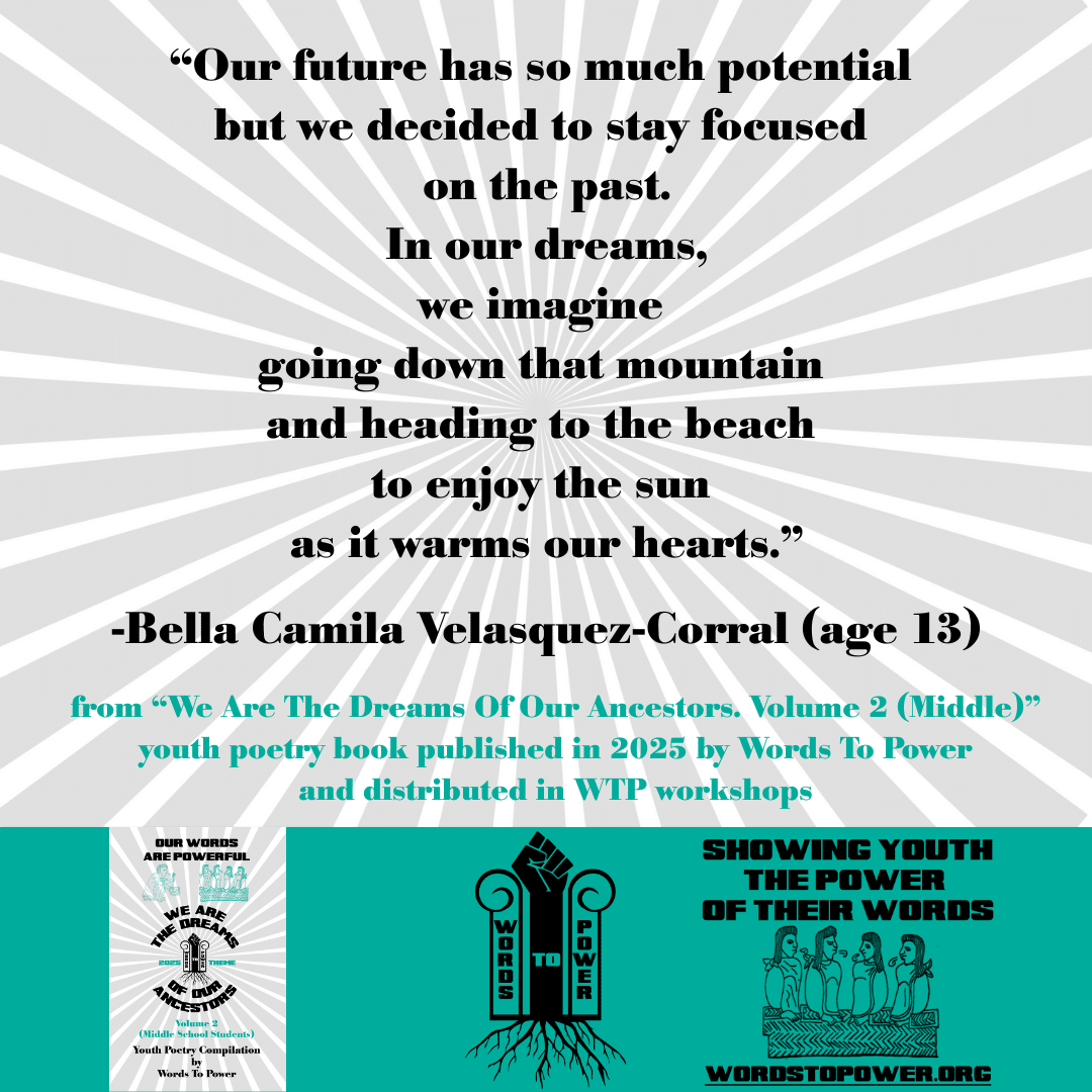 14_2025 Excerpts Middle Bella Camila Velasquez-Corral (age 13) โOur future has so much potential but we decided to stay focused on the past. In our dreams, we imagine going down that mountain and heading to the beach to enjoy the sun as it warms our hearts.โ -Bella Camila Velasquez-Corral (age 13) from โWe Are The Dreams Of Our Ancestors. Volume 2 (Middle)โ youth poetry book published in 2025 by Words To Power and distributed in WTP workshops